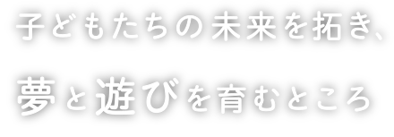 子どもたちの未来を拓き、夢と遊びを育むところ